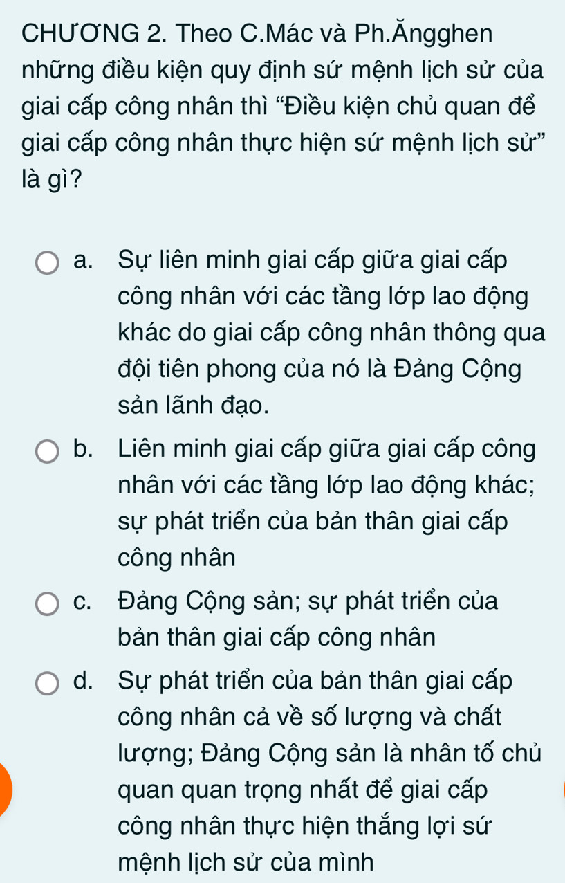 CHƯƠNG 2. Theo C.Mác và Ph.Ăngghen
những điều kiện quy định sứ mệnh lịch sử của
giai cấp công nhân thì “Điều kiện chủ quan để
giai cấp công nhân thực hiện sứ mệnh lịch sử''
là gì?
a. Sự liên minh giai cấp giữa giai cấp
công nhân với các tầng lớp lao động
khác do giai cấp công nhân thông qua
đội tiên phong của nó là Đảng Cộng
sản lãnh đạo.
b. Liên minh giai cấp giữa giai cấp công
nhân với các tầng lớp lao động khác;
sự phát triển của bản thân giai cấp
công nhân
c. Đảng Cộng sản; sự phát triển của
bản thân giai cấp công nhân
d. Sự phát triển của bản thân giai cấp
công nhân cả về số lượng và chất
lượng; Đảng Cộng sản là nhân tố chủ
quan quan trọng nhất để giai cấp
công nhân thực hiện thắng lợi sứ
mệnh lịch sử của mình