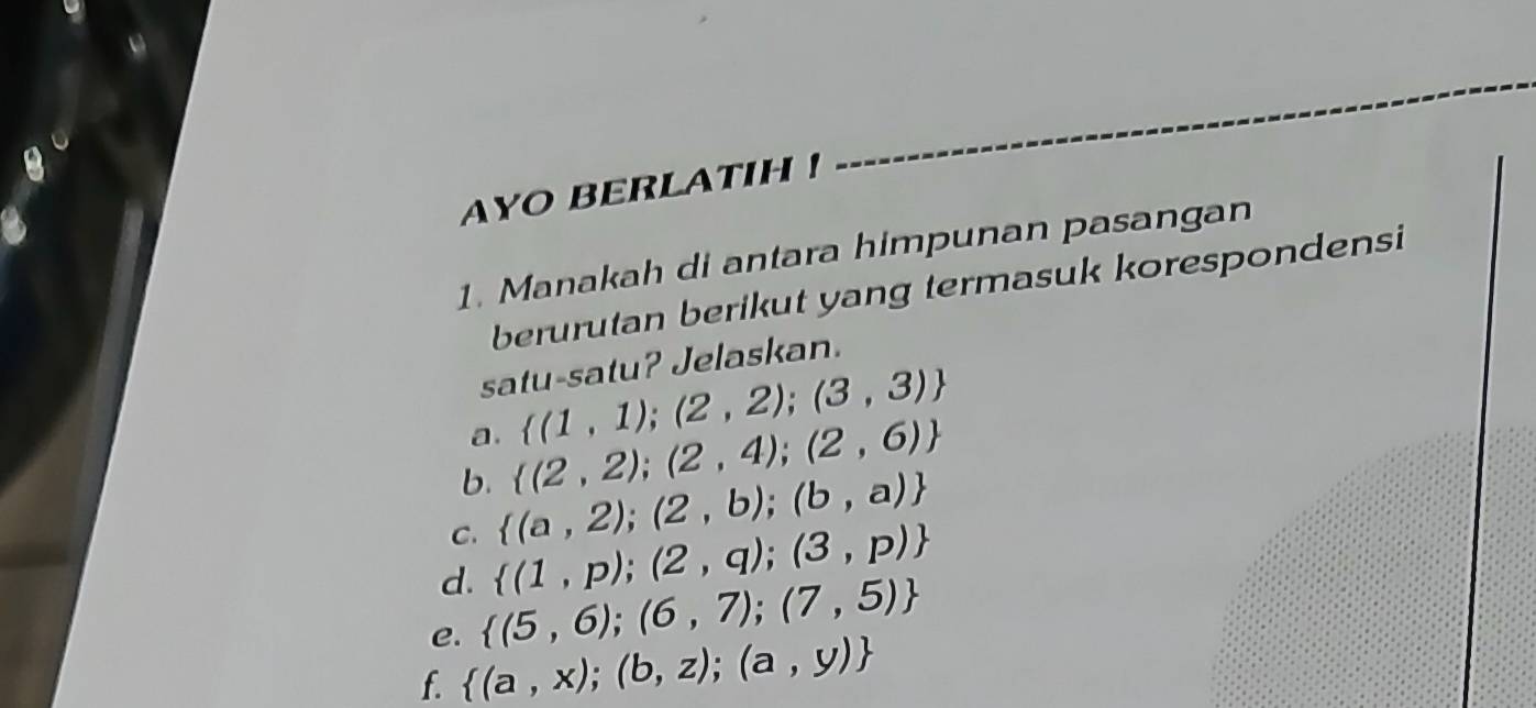 AYO BERLATIH ! 
1. Manakah di antara himpunan pasangan 
berurutan berikut yang termasuk korespondensi 
satu-satu? Jelaskan. 
a.  (1,1);(2,2);(3,3)
b.  (2,2);(2,4);(2,6)
C.  (a,2);(2,b);(b,a)
d.  (1,p);(2,q);(3,p)
e.  (5,6);(6,7);(7,5)
f.  (a,x);(b,z);(a,y)