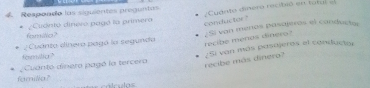 Respondo las siguientes preguntas 
¿Cuánto dinero pagó la primera ¿Cuánto dinero recibió en totol el 
conductor? 
2Cuánto dinero pagó la segunda ¿Si van menos pasajeros el conductor 
familia? 
recibe menos dinero? 
¿Cuanto dinero pagó la tercera ¿Si van más pasajeros el conductor 
familia? 
recibe más dinero? 
familia? 
es cá lculos