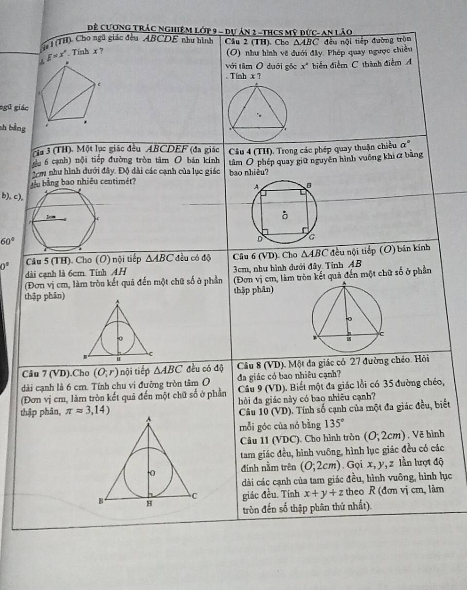 Đề CươNG TRÁC NGHiệM Lớp 9 - dự ản 2 -tHCS mỹ đức- an Lão
ầ# I (TH). Cho ngũ giác đều ABCDE như hình Câu 2 (TH). Cho △ ABC đều nội tiếp đường tròn
beta =x°. Tinh x ? (O) nhu hình vẽ dưới đây, Phép quay ngược chiều
với tâm O duới góc x° biển điểm C thành điểm A
. Tính x ?
ngũ giác
hh bằng
(tu 3 (TH). Một lục giác đều ABCDEF (đa giác
đ u 6 cạnh) nội tiếp đường tròn tâm O bản kính  Câu 4 (TH), Trong các phép quay thuận chiều alpha°
2cm như hình dưới đây. Độ dài các cạnh của lục giác bao nhiêu? tâm Ô phép quay giữ nguyên hình vuông khi  bằng
d u bằng bao nhiêu centimét?
b), c),
60°
0° Câu 5 (TH) Cho (O) nội tiếp △ ABC đều có độ Câu 6 (VD) Cho △ ABC đều nội tiếp (O) bản kính
dài cạnh là 6cm. Tinh AH 3cm, như hình dưới đây Tính AB
(Đơn vị cm, làm tròn kết quả đến một chữ số ở phần (Đơn vị cm, làm tròn kết quả đến một chữ số ở phần
thập phân) thập phân)
Câu 7 (VD).Cho (O;r) nội tiếp △ ABC đều có độ  Câu 8 (VD). Một đa giác có 27 đường chéo. Hỏi
dài cạnh là 6 cm. Tính chu vi đường tròn tâm O đa giác có bao nhiêu cạnh?
(Đơn vị cm, làm tròn kết quả đến một chữ số ở phần  Câu 9 (VD). Biết một đa giác lồi có 35 đường chéo,
thập phân, π approx 3,14) hỏi đa giác này có bao nhiêu cạnh?
Câu 10 (VD). Tính số cạnh của một đa giác đều, biết
mỗi góc của nó bằng 135°
Câu 11 (VDC), Cho hình tròn (0,2cm) , Vẽ hình
tam giác đều, hình vuông, hình lục giác đều có các
đinh nằm trên (0;2cm). Gọi x,y,z lần lượt độ
dài các cạnh của tam giác đều, hình vuông, hình lục
giác đều. Tính x+y+z theo R (đơn vị cm, làm
tròn đến số thập phân thứ nhất).