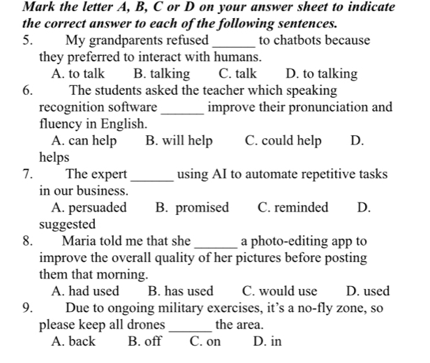 Mark the letter A, B, C or D on your answer sheet to indicate
the correct answer to each of the following sentences.
5. My grandparents refused _to chatbots because
they preferred to interact with humans.
A. to talk B. talking C. talk D. to talking
6. The students asked the teacher which speaking
recognition software_ improve their pronunciation and
fluency in English.
A. can help B. will help C. could help D.
helps
7. The expert _using AI to automate repetitive tasks
in our business.
A. persuaded B. promised C. reminded D.
suggested
8. Maria told me that she _a photo-editing app to
improve the overall quality of her pictures before posting
them that morning.
A. had used B. has used C. would use D. used
9. Due to ongoing military exercises, it’s a no-fly zone, so
please keep all drones_ the area.
A. back B. off C. on D. in