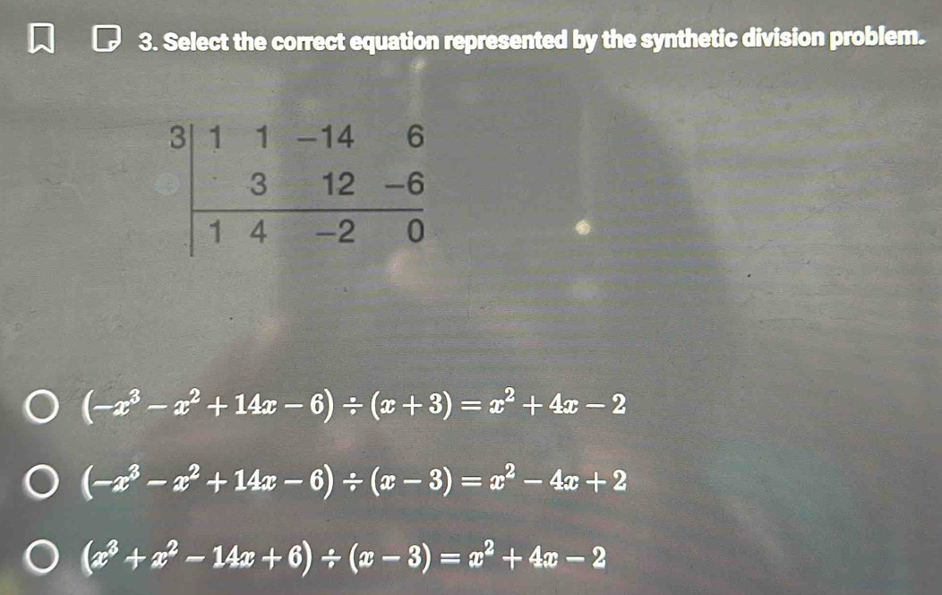 Select the correct equation represented by the synthetic division problem.
(-x^3-x^2+14x-6)/ (x+3)=x^2+4x-2
(-x^3-x^2+14x-6)/ (x-3)=x^2-4x+2
(x^3+x^2-14x+6)/ (x-3)=x^2+4x-2