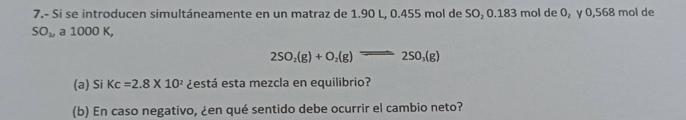 7.- Si se introducen simultáneamente en un matraz de 1.90 L, 0.455 mol de SO₂ 0.183 mol de 0₂ y 0,568 mol de
SO_3, a 1000 K,
2SO_2(g)+O_2(g)leftharpoons 2SO_3(g)
(a) Si Kc=2.8* 10^2 ¿está esta mezcla en equilibrio? 
(b) En caso negativo, ¿en qué sentido debe ocurrir el cambio neto?