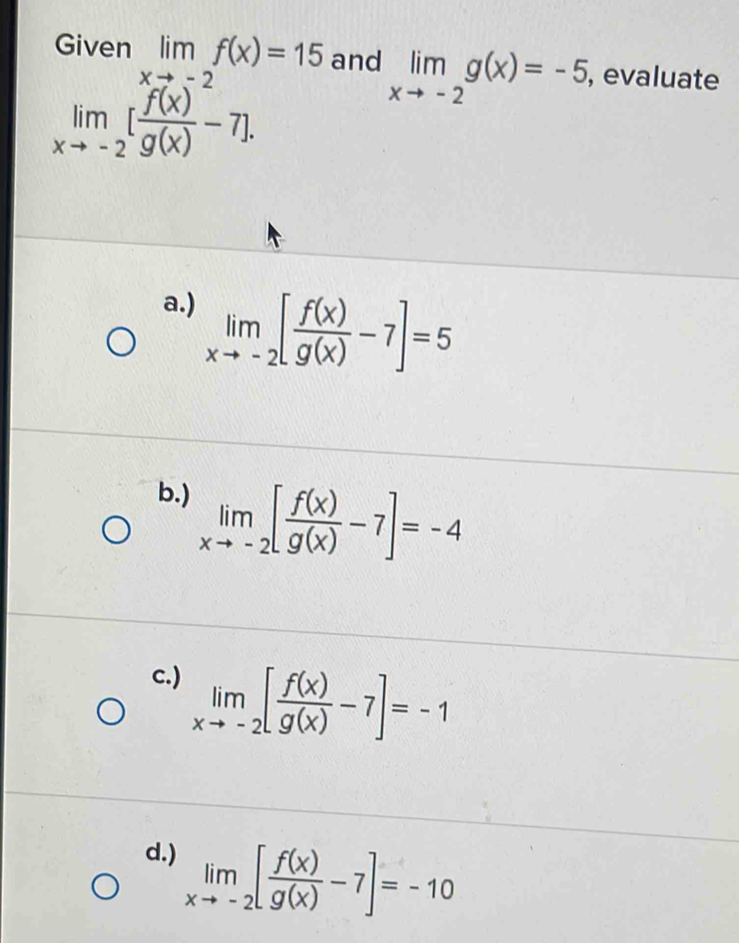 Given limf(x)=15 and limlimits _xto -2g(x)=-5 , evaluate
limlimits _xto -2[ f(x)/g(x) -7].
a.) limlimits _xto -2[ f(x)/g(x) -7]=5
b.)
limlimits _xto -2[ f(x)/g(x) -7]=-4
c.) limlimits _xto -2[ f(x)/g(x) -7]=-1
d.) limlimits _xto -2[ f(x)/g(x) -7]=-10