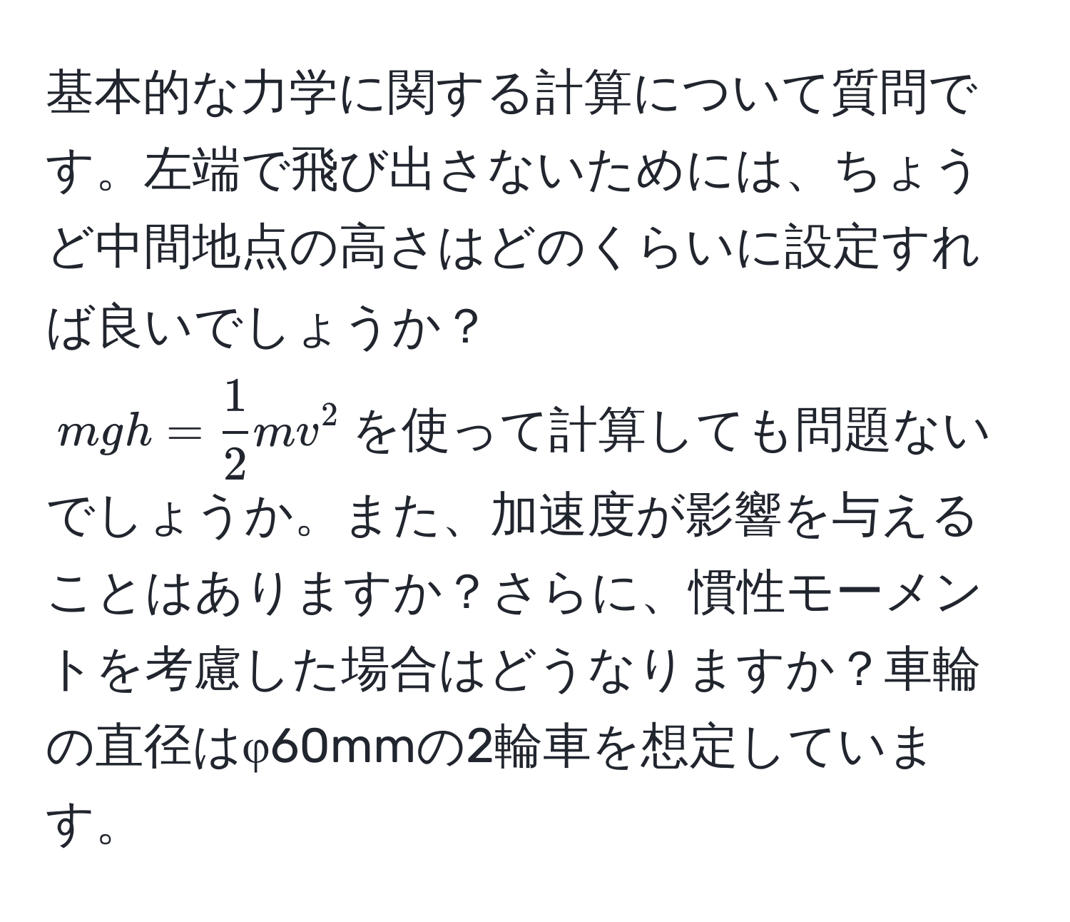 基本的な力学に関する計算について質問です。左端で飛び出さないためには、ちょうど中間地点の高さはどのくらいに設定すれば良いでしょうか？  
$mgh =  1/2  mv^2$を使って計算しても問題ないでしょうか。また、加速度が影響を与えることはありますか？さらに、慣性モーメントを考慮した場合はどうなりますか？車輪の直径はφ60mmの2輪車を想定しています。