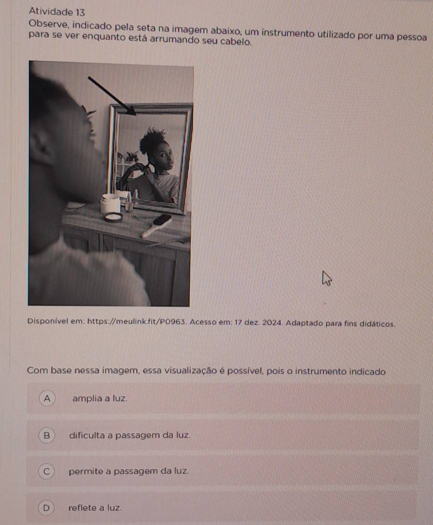 Atividade 13
Observe, indicado pela seta na imagem abaixo, um instrumento utilizado por uma pessoa
para se ver enquanto está arrumando seu cabelo.
Disponível em: https://meulink.fit/P0963. Acesso em: 17 dez. 2024. Adaptado para fins didáticos.
Com base nessa imagem, essa visualização é possível, pois o instrumento indicado
a amplia a luz.
dificulta a passagem da luz.
C permite a passagem da luz.
D reflete a luz.