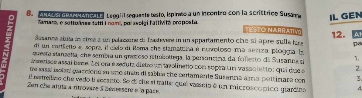 ANALISI GRAMMATICALE Leggi il seguente testo, ispirato a un incontro con la scrittrice Susanna IL GEN 
Tamaro, e sottolinea tutti i nomi, poi svolgi l’attività proposta. 
TESTONARRATIV 12.A 
2 di un cortiletto e, sopra, il cielo di Roma che stamattina è nuvoloso ma senza pioggia. In 
Susanna abita in cima a un palazzone di Trastevere in un appartamento che si apre sulla luce pa 
questa stanzetta, che sembra un grazioso retrobottega, la personcina da folletto di Susanna si 
1. 
inserisce assai bene. Lei ora è seduta dietro un tavolinetto con sopra un vassoietto: qui due o 
2. 
tre sassi isolati giacciono su uno strato di sabbia che certamente Susanna ama pettinare con 
3 
il rastrellino che vedo lì accanto. So di che si tratta: quel vassoio è un microscopico giardino 
Zen che aiuta a ritrovare il benessere e la pace. 
4