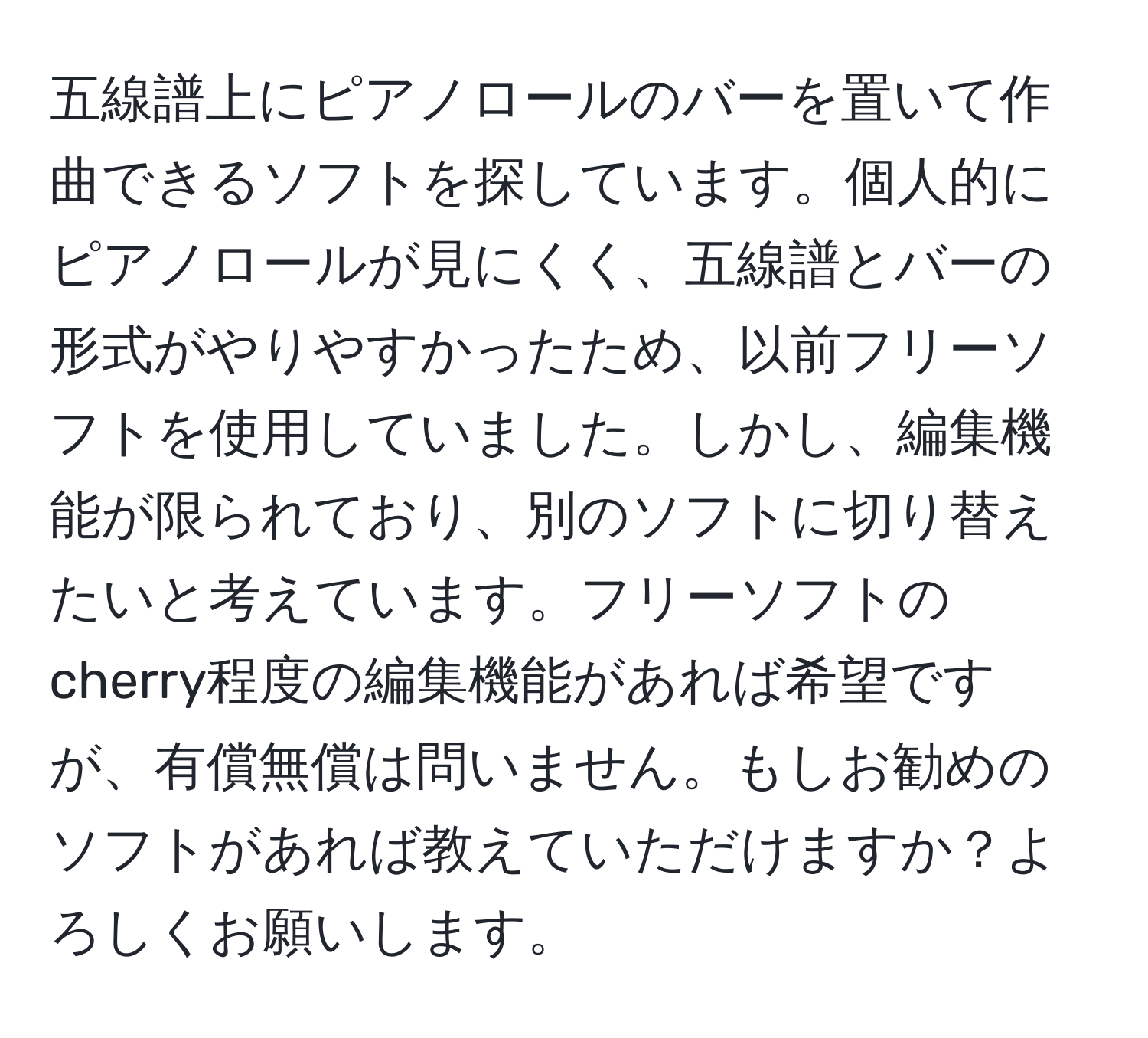 五線譜上にピアノロールのバーを置いて作曲できるソフトを探しています。個人的にピアノロールが見にくく、五線譜とバーの形式がやりやすかったため、以前フリーソフトを使用していました。しかし、編集機能が限られており、別のソフトに切り替えたいと考えています。フリーソフトのcherry程度の編集機能があれば希望ですが、有償無償は問いません。もしお勧めのソフトがあれば教えていただけますか？よろしくお願いします。