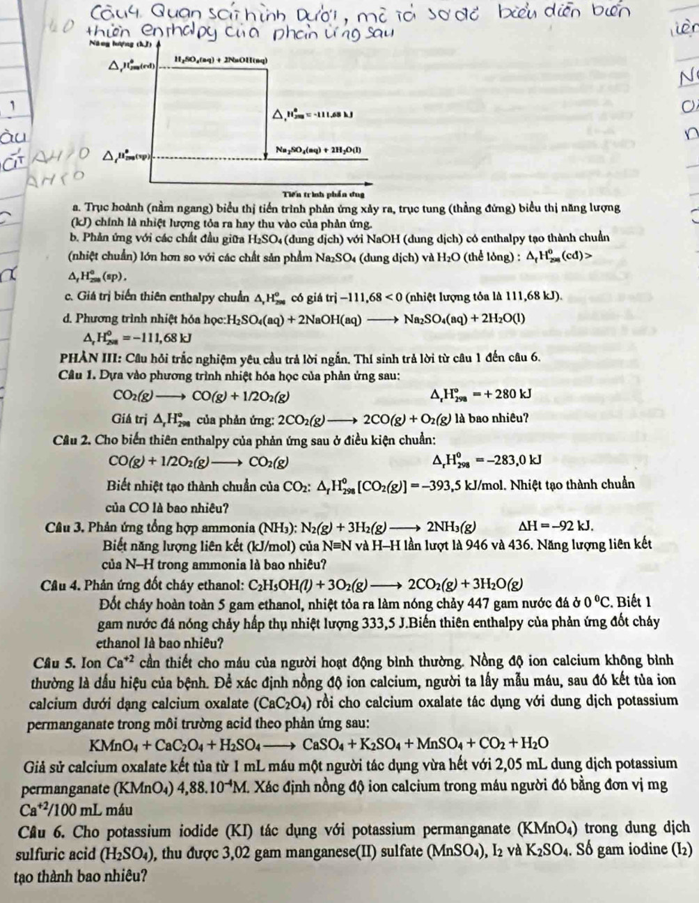 △ ,H_(2m)°=-111.68kJ
Na_2SO_4(aq)+2H_2O(l)
Tiến trình phần đug
a. Trục hoành (nằm ngang) biểu thị tiến trình phản ứng xảy ra, trục tung (thẳng đứng) biểu thị năng lượng
(kJ) chính là nhiệt lượng tỏa ra hay thu vào của phản ứng.
b. Phản ứng với các chất đầu giữa H_2SO_4 (dung dich) với NaOH (dung dich) có enthalpy tạo thành chuẩn
(nhiệt chuẩn) lớn hơn so với các chất sản phẩm Na_2SO_4(dung dich) và H_2O (thể lỏng) : △ _fH_(298)^0(cd)>
△ _fH_(298)^o(sp).
c. Giá trị biển thiên enthalpy chuẩn △ _rH_(290)^o có giá tri-111,68<0</tex>  (nhiệt lượng tỏa là 111, 68k D).
d. Phương trình nhiệt hóa học H_2SO_4(aq)+2NaOH(aq)to Na_2SO_4(aq)+2H_2O(l)
^ H_(2va)^0=-111,68kJ
PHẢN III: Cầu hỏi trắc nghiệm yêu cầu trả lời ngắn. Thí sinh trả lời từ câu 1 đến câu 6.
Câu 1. Dựa vào phương trình nhiệt hóa học của phản ứng sau:
CO_2(g)to CO(g)+1/2O_2(g)
△ _rH_(298)°=+280kJ
Giá trị △ _rH_(298)° của phản ứng: 2CO_2(g)to 2CO(g)+O_2(g) là bao nhiêu?
Cầu 2. Cho biến thiên enthalpy của phản ứng sau ở điều kiện chuẩn:
CO(g)+1/2O_2(g)to CO_2(g)
H_(298)^0=-283,0kJ
Biết nhiệt tạo thành chuẩn của CO_2:△ _fH_(298)^0[CO_2(g)]=-393, ,5 kJ/mol. Nhiệt tạo thành chuẩn
của CO là bao nhiêu?
Câu 3. Phân ứng tổng hợp ammonia (NH_3):N_2(g)+3H_2(g)to 2NH_3(g) △ H=-92kJ.
Biết năng lượng liên kết (kJ/mol) của N≡ equiv N và H-H lần lượt là 946 và 436. Năng lượng liên kết
của N-H trong ammonia là bao nhiêu?
Câu 4. Phản ứng đốt cháy ethanol: C_2H_5OH(l)+3O_2(g)to 2CO_2(g)+3H_2O(g)
Đốt cháy hoàn toàn 5 gam ethanol, nhiệt tỏa ra làm nóng chảy 447 gam nước đá ở 0°C C. Biết 1
gam nước đá nóng chảy hấp thụ nhiệt lượng 333,5 J.Biến thiên enthalpy của phản ứng đốt cháy
ethanol là bao nhiêu?
Câu 5. Ion Ca^(+2) cần thiết cho máu của người hoạt động bình thường. Nồng độ ion calcium không bình
thường là dấu hiệu của bệnh. Để xác định nồng độ ion calcium, người ta lấy mẫu máu, sau đó kết tủa ion
calcium dưới dạng calcium oxalate (CaC_2O_4) rồi cho calcium oxalate tác dụng với dung dịch potassium
permanganate trong môi trường acid theo phản ứng sau:
KMn O_4+CaC_2O_4+H_2SO_4to CaSO_4+K_2SO_4+MnSO_4+CO_2+H_2O
Giả sử calcium oxalate kết tủa từ 1 mL máu một người tác dụng vừa hết với 2,05 mL dung dịch potassium
permanganate (KMnO₄) 4,88.10^(-4)M. Xác định nồng độ ion calcium trong máu người đó bằng đơn vị mg
Ca^(+2)/100ml O máu
Câu 6. Cho potassium iodide (KI) tác dụng với potassium permanganate (KMnO₄) trong dung dịch
sulfuric acid (H_2SO_4) , thu được 3,02 gam manganese(II) sulfate (MnSO_4),I_2 và K_2SO_4. Số gam iodine (I₂)
tạo thành bao nhiêu?