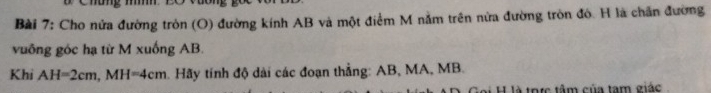 Chóng h 
Bài 7: Cho nửa đường tròn (O) đường kính AB và một điểm M nằm trên nửa đường tròn đó. H là chấn đường 
vuống góc hạ từ M xuống AB. 
Khi AH=2cm, MH=4cm Hãy tính độ dài các đoạn thẳng: AB, MA, MB. 
H là trực tâm của tam giác