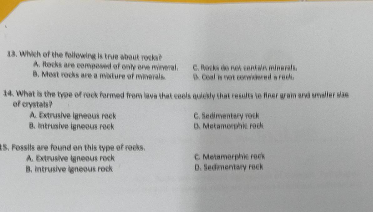 Which of the following is true about rocks?
A. Rocks are composed of only one mineral. C. Rocks do not contain minerals.
B. Most rocks are a mixture of minerals. D. Coal is not considered a rock.
14. What is the type of rock formed from lava that cools quickly that results to finer grain and smaller size
of crystals?
A. Extrusive igneous rock C. Sedimentary rock
B. Intrusive igneous rock D. Metamorphic rock
15. Fossils are found on this type of rocks.
A. Extrusive igneous rock C. Metamorphic rock
B. Intrusive igneous rock D. Sedimentary rock