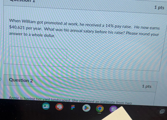 When William got promoted at work, he received a 14% pay raise. He now earns
$40,621 per year. What was his annual salary before his raise? Please round your 
answer to a whole dollar. 
Question 2 
1 pts 
Annie is having her yard landscaped. She obtained an estimate from two