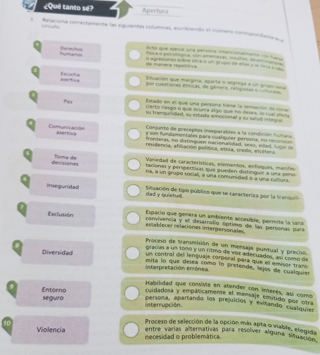 ¿Qué tanto sé? Apertura
círculo
L Relaciona correctamente las siguientes columnas, escribiendo el número correspondiens e 
Acto que ejerce una persona intencionalmente con fuesa
física o pscológica, con amenazas, insultos, deuntinaso
1 Derechos o agresiones sobre otra o un grupo de ellas y se lesa s ube 
humanos de manera repetitiva
2 Escucha por cuestiones étricas, de género, religiosas o cu te ds
avertive Situación que margina, aparta o vegrega a un grupo vre
Estado en el que una persona tiene la sensación de cone
cierto riesgo o que ocurra algo que no desea, lo cual aler
Paz su tranquilidad, su estado emocional y su salud inteorsi
Conjunto de preceptos inseparables a la condición humana
y son fundamentales para cualquier persona, no reconoce
Comunicación asertiva fronteras, no distinguen nacionalidad, sexo, edad, lugar de
residencia, afiliación política, etnia, credo, etcétera
Variedad de características, elementos, enfoques, manifes
s Toma de taciones y perspectivas que pueden distinguir a una pero
decisiones na, a un grupo social, a una comunidad o a una cultura
Inseguridad dad y quietud.  Situación de tipo público que se caracteriza por la tranquili
Espacio que genera un ambiente accesible, permite la sana
Exclusión convivencia y el desarrollo óptimo de las personas para
establecer relaciones interpersonales
Proceso de transmisión de un mensaje puntual y preciso.
Diversidad
gracías a un tonó y un ritmo de voz adecuados, así como de
un control del lenguaje corporal para que el emisor trans
8 mita lo que desea como lo pretende, lejos de cualquier
interpretación errónea
Habilidad que consiste en atender con interés, así como
cuidadosa y empáticamente el mensaje emitido por otra
9 Entorno persona, apartando los prejuicios y evitando cualquier
seguro interrupción.
10
Proceso de selección de la opción más apta o viable, elegida
Violencia
entre varias alternativas para resolver alguna situadida
necesidad o problemática.