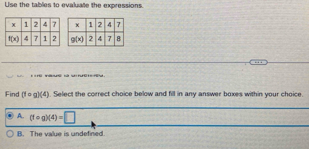 Use the tables to evaluate the expressions.
1C 
Find (fcirc g)(4). Select the correct choice below and fill in any answer boxes within your choice.
A. (fcirc g)(4)=□
B. The value is undefined.