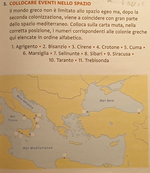 COLLOCARE EVENTI NELLO SPAZIO 
Il mondo greco non è limitato allo spazio egeo ma, dopo la 
seconda colonizzazione, viene a coincidere con gran parte 
dello spazio mediterraneo. Colloca sulla carta muta, nella 
corretta posizione, i numeri corrispondenti alle colonie greche 
qui elencate in ordine alfabetico. 
1. Agrigento • 2. Bisanzio • 3. Cirene • 4. Crotone • 5. Cuma • 
6. Marsiglia • 7. Selinunte • 8. Sibari • 9. Siracusa • 
10. Taranto • 11. Trebisonda