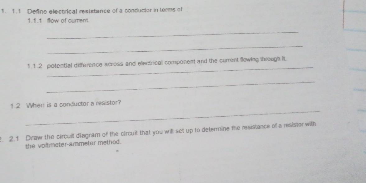 1.1 Define electrical resistance of a conductor in terms of 
1.1.1 flow of current. 
_ 
_ 
_ 
1.1.2 potential difference across and electrical component and the current flowing through it. 
_ 
_ 
1.2 When is a conductor a resistor? 
. 2.1 Draw the circuit diagram of the circuit that you will set up to determine the resistance of a resistor with 
the voltmeter-ammeter method.