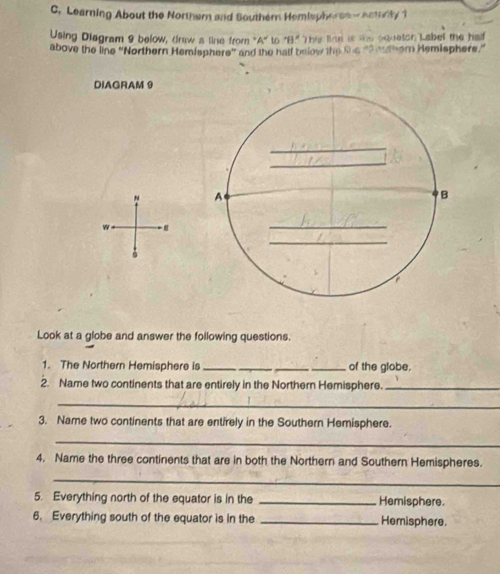 Learning About the Northern and Southern Hemispher sa e Actorty 1 
Using Diagram 9 below, draw a line from 'A' to 'B'' This fime is te equaton Label the half . 
above the line “Northern Hemisphere” and the half below the the ne nthem Hemisphers” 
DIAGRAM 9 
N 
w 
Look at a globe and answer the following questions. 
1. The Northern Hemisphere is __of the globe, 
2. Name two continents that are entirely in the Northern Hemisphere._ 
_ 
3. Name two continents that are entirely in the Southern Hemisphere. 
_ 
4. Name the three continents that are in both the Northern and Southern Hemispheres. 
_ 
5. Everything north of the equator is in the _Hemisphere. 
6. Everything south of the equator is in the _Hemisphere.