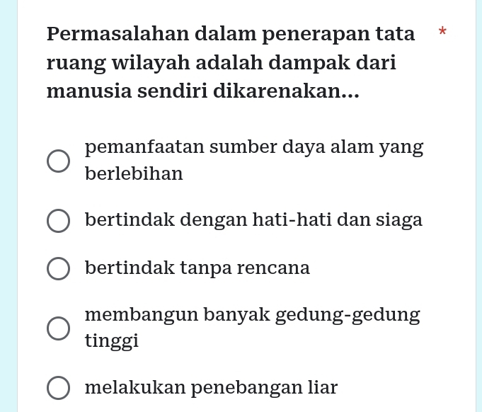 Permasalahan dalam penerapan tata *
ruang wilayah adalah dampak dari
manusia sendiri dikarenakan...
pemanfaatan sumber daya alam yang
berlebihan
bertindak dengan hati-hati dan siaga
bertindak tanpa rencana
membangun banyak gedung-gedung
tinggi
melakukan penebangan liar