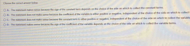 Choose the comect anosor below
A. The sanunest mases sesse beceese the sigs of the constent turn depends on the chaice of the side on which to corfect the conetent turms
D. The iunment doee not make serse because the coefficiest of the veriable in wither pasitive or eegative, indspondent of the choice of the side on which to coflect
C. The vateent daes not make sense because the corolant tern is either position or negativo, independent of the cholce of the side on which to coffect the varlable
D. The votorent makes sense becauss the sign of the cooficient of the variable depands on the choice of the sife on which to collect the variable hirm