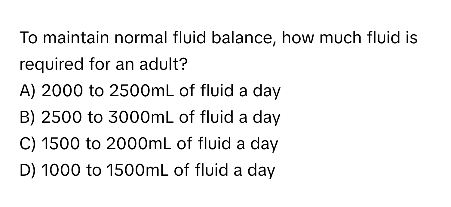 To maintain normal fluid balance, how much fluid is required for an adult?

A) 2000 to 2500mL of fluid a day 
B) 2500 to 3000mL of fluid a day 
C) 1500 to 2000mL of fluid a day 
D) 1000 to 1500mL of fluid a day