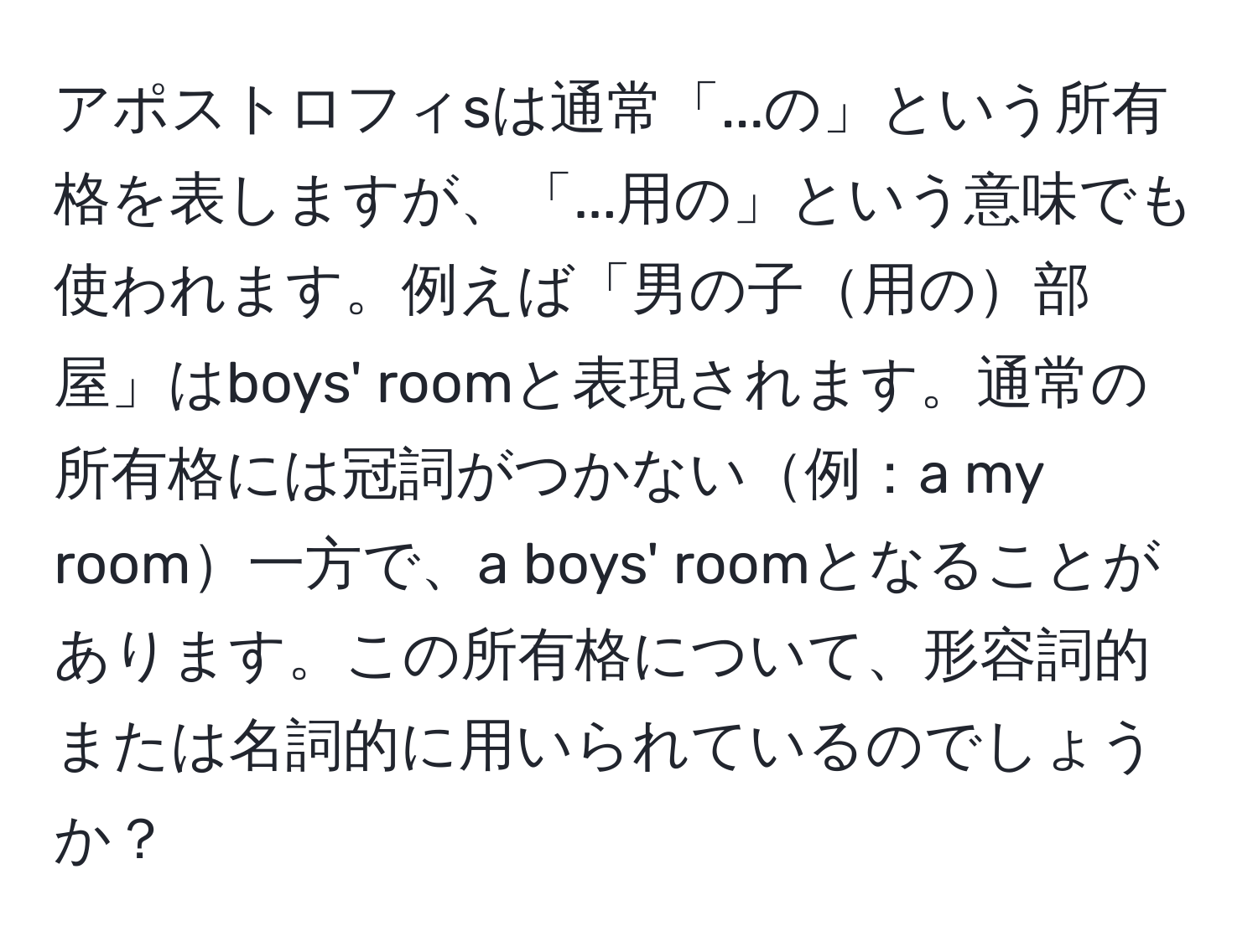 アポストロフィsは通常「...の」という所有格を表しますが、「...用の」という意味でも使われます。例えば「男の子用の部屋」はboys' roomと表現されます。通常の所有格には冠詞がつかない例：a my room一方で、a boys' roomとなることがあります。この所有格について、形容詞的または名詞的に用いられているのでしょうか？