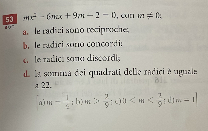 53 mx^2-6mx+9m-2=0 , con m!= 0
00
a. le radici sono reciproche;
b. le radici sono concordi;
c. le radici sono discordi;
d. la somma dei quadrati delle radici è uguale
a 22.
a) m= 1/4 ;b) m> 2/9 ; c) 0 ;d) m=1]