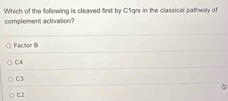 Which of the following is cleaved first by C1qrs in the classical pathway of
complement activation?
Factor B
C4
C3
C2