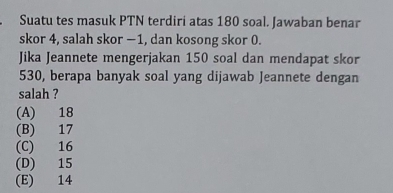 Suatu tes masuk PTN terdiri atas 180 soal. Jawaban benar
skor 4, salah skor −1, dan kosong skor 0.
Jika Jeannete mengerjakan 150 soal dan mendapat skor
530, berapa banyak soal yang dijawab Jeannete dengan
salah ?
(A) 18
(B) 17
(C) 16
(D) 15
(E) 14