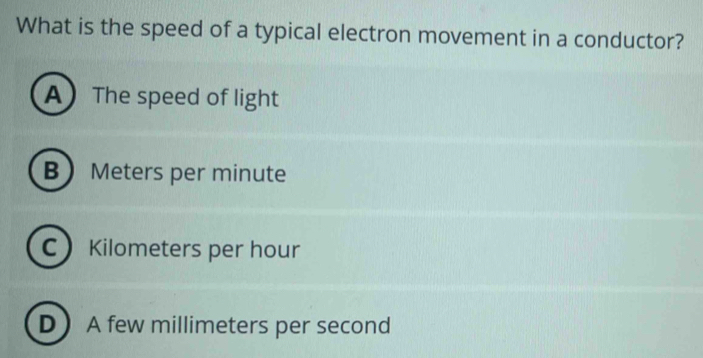 What is the speed of a typical electron movement in a conductor?
AThe speed of light
B Meters per minute
C Kilometers per hour
D A few millimeters per second