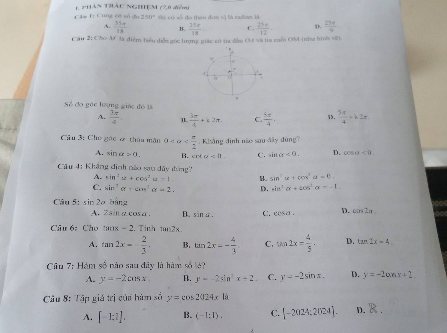 PHẢN TRÁC NGHIỆM (7,0 điểm)
Câu 1: Cung có số đo 250° thì có số đo theo đơn vị là rađian là
A.  35π /18 .  25π /18 ·  25π /12 ·  25π /9 .
B.
C.
D.
Câu 2: Cho M là điểm biểu diễn góc lượng giác có tia đầu OA và tia cuối OM (như hình vẽ).
Số đo góc lượng giác đó là
A.  3π /4 .  5π /4 .  5π /4 +k2π .
B.  3π /4 +k2π . C.
D.
Câu 3: Cho góc α thỏa mãn 0 . Khăng định nào sau dây đúng?
D.
A. sin alpha >0. B. cot alpha <0. C. sin alpha <0. cos alpha <0.
Câu 4: Khăng định nào sau dây đúng?
A. sin^2alpha +cos^2alpha =1. B. sin^2alpha +cos^2alpha =0.
C. sin^2alpha +cos^2alpha =2. D. sin^2alpha +cos^2alpha =-1.
Câu 5: sin 2a bǎng
A. 2sin a.cos a. B. sin a. C. cos a.
D. cos 2a.
Câu 6: Cho tan x=2. Tính tan 2x.
A. tan 2x=- 2/3 . B. tan 2x=- 4/3 . C. tan 2x= 4/5 . D. tan 2x=4.
Câu 7: Hàm số nào sau đây là hàm số lẻ?
A. y=-2cos x. B. y=-2sin^2x+2. C. y=-2sin x. D. y=-2cos x+2.
Câu 8: Tập giá trị của hàm số y=cos 2024xla
A. [-1;1]. B. (-1;1).
C. [-2024;2024]. D.