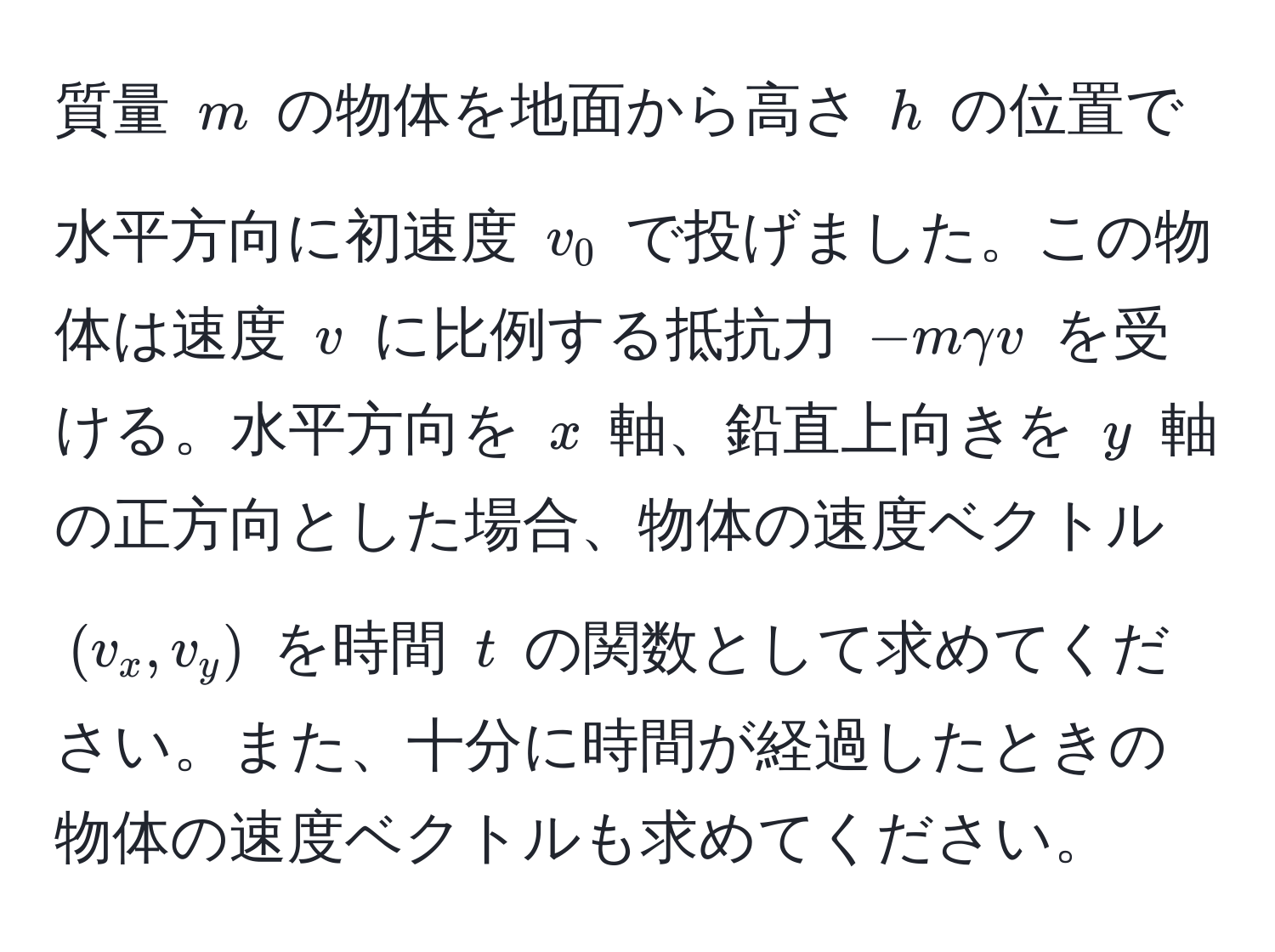 質量 $m$ の物体を地面から高さ $h$ の位置で水平方向に初速度 $v_0$ で投げました。この物体は速度 $v$ に比例する抵抗力 $-mgamma v$ を受ける。水平方向を $x$ 軸、鉛直上向きを $y$ 軸の正方向とした場合、物体の速度ベクトル $(v_x, v_y)$ を時間 $t$ の関数として求めてください。また、十分に時間が経過したときの物体の速度ベクトルも求めてください。