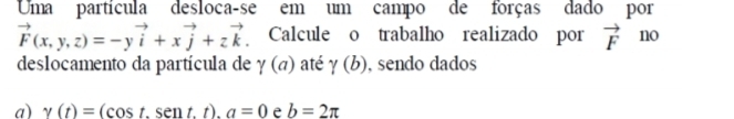 Uma partícula desloca-se em um campo de forças dado por
vector F(x,y,z)=-yvector i+xvector j+zvector k. Calcule o trabalho realizado por vector F no 
deslocamento da partícula de gamma (a) até gamma (b) , sendo dados 
a) gamma (t)=(cos t.sen t.t). a=0 e b=2π