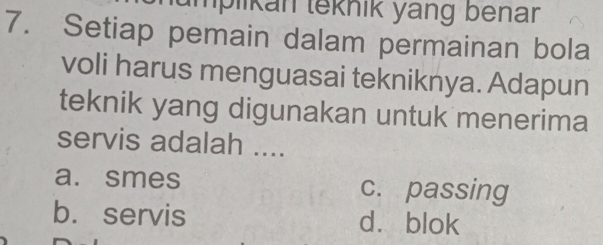 mplikan teknik yang benar
7. Setiap pemain dalam permainan bola
voli harus menguasai tekniknya. Adapun
teknik yang digunakan untuk menerima
servis adalah ....
a. smes
c. passing
b. servis
dà blok