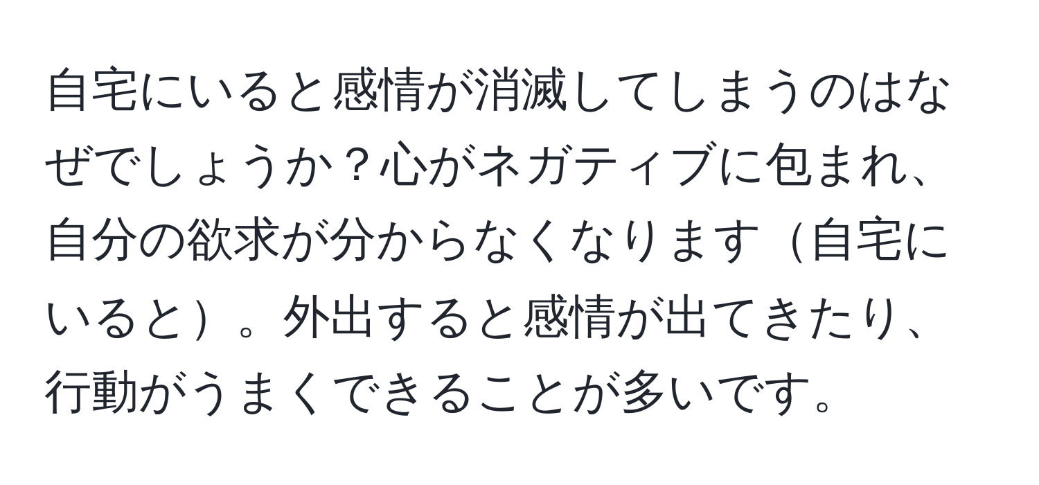 自宅にいると感情が消滅してしまうのはなぜでしょうか？心がネガティブに包まれ、自分の欲求が分からなくなります自宅にいると。外出すると感情が出てきたり、行動がうまくできることが多いです。