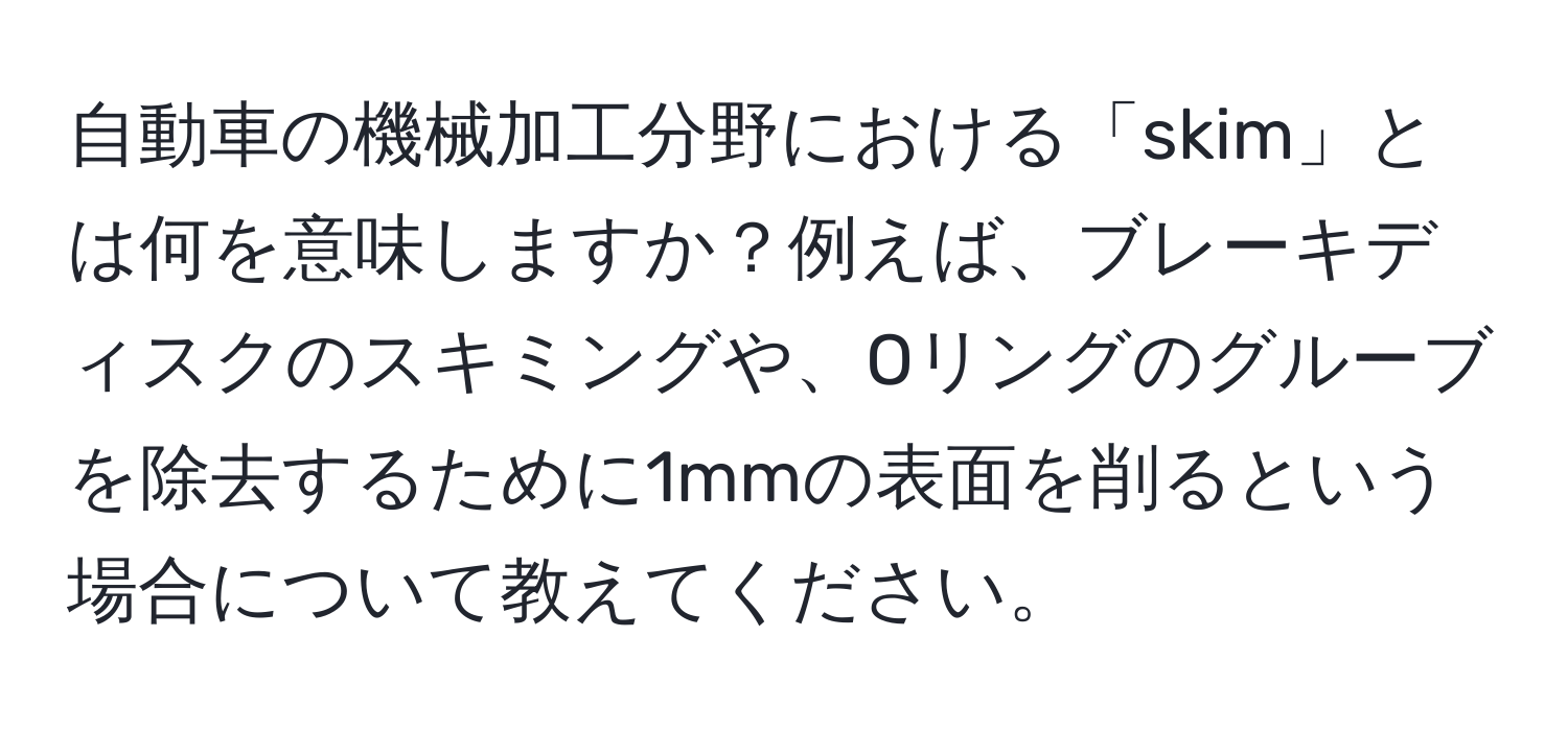 自動車の機械加工分野における「skim」とは何を意味しますか？例えば、ブレーキディスクのスキミングや、Oリングのグルーブを除去するために1mmの表面を削るという場合について教えてください。