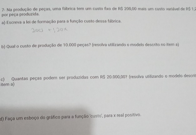 7- Na produção de peças, uma fábrica tem um custo fixo de R$ 200,00 mais um custo variável de R$1,2
por peça produzida. 
a) Escreva a lei de formação para a função custo dessa fábrica. 
b) Qual o custo de produção de 10.000 peças? (resolva utilizando o modelo descrito no item a) 
c) Quantas peças podem ser produzidas com R$ 20.000,00? (resolva utilizando o modelo descrit 
item a) 
d) Faça um esboço do gráfico para a função 'custo', para x real positivo.