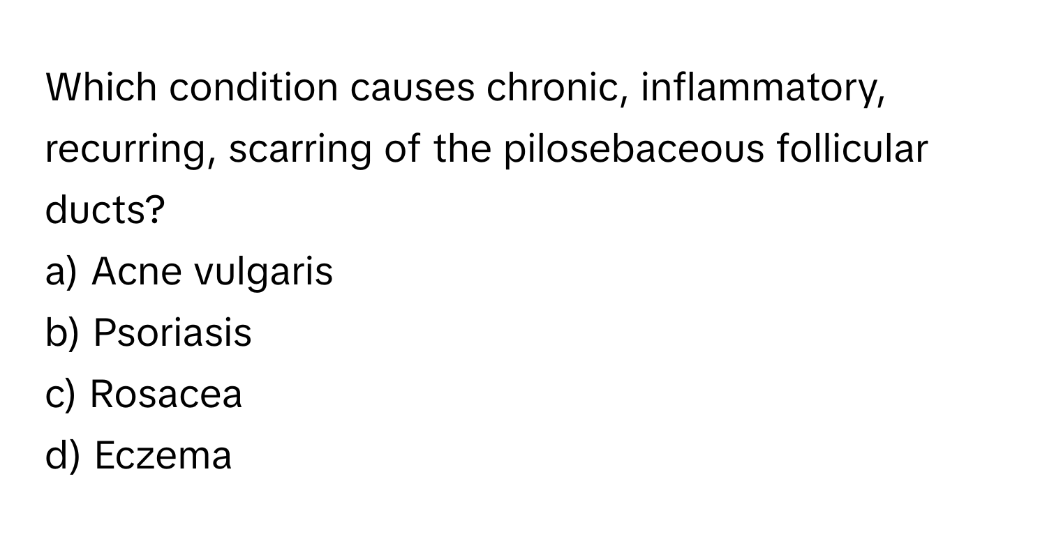 Which condition causes chronic, inflammatory, recurring, scarring of the pilosebaceous follicular ducts? 
a) Acne vulgaris 
b) Psoriasis 
c) Rosacea 
d) Eczema