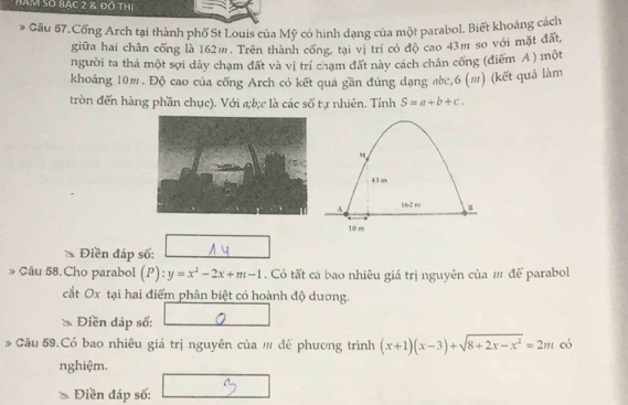 Hàm Số Bậc 2 & đó thị
* Gâu 57. Cổng Arch tại thành phố St Louis của Mỹ có hình dạng của một parabol. Biết khoảng cách
giữa hai chân cống là 162m. Trên thành cống, tại vị trí có độ cao 43m so với mặt đất,
người ta thả một sợi dây chạm đất và vị trí chạm đất này cách chân cống (điểm A ) một
khoảng 10m. Độ cao của cổng Arch có kết quả gần đúng đạng # c, 6 (π) (kết quả làm
tròn đến hàng phần chục). Với a; b; c là các số tự nhiên. Tính S=a+b+c. 
Điền đáp số:
» Câu 58.Cho parabol (P): y=x^2-2x+m-1 Có tất cá bao nhiêu giá trị nguyên của # để parabol
cắt Ox tại hai điểm phân biệt có hoành độ dương.
Điền đáp số:
Câu 59.Có bao nhiêu giá trị nguyên của # để phương trình (x+1)(x-3)+sqrt(8+2x-x^2)=2m có
nghiệm.
Điền đáp số: