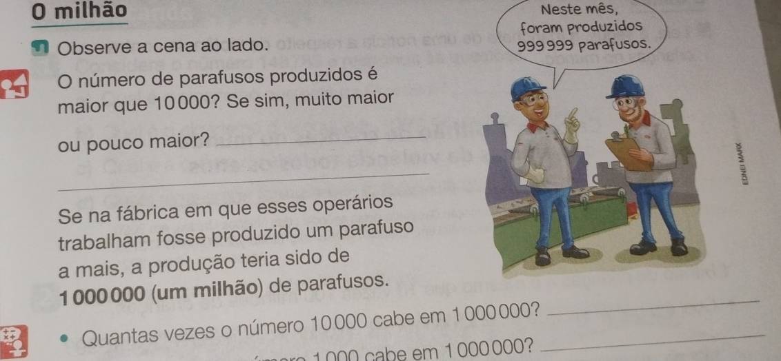 milhão Neste mês, 
I Observe a cena ao lado. 
O número de parafusos produzidos é 
maior que 10000? Se sim, muito maior 
ou pouco maior? 
_ 
_ 
Se na fábrica em que esses operários 
trabalham fosse produzido um parafuso 
a mais, a produção teria sido de
1000000 (um milhão) de parafusos._ 
Quantas vezes o número 10000 cabe em 1000000?_
000 cabe em 1 000 000?