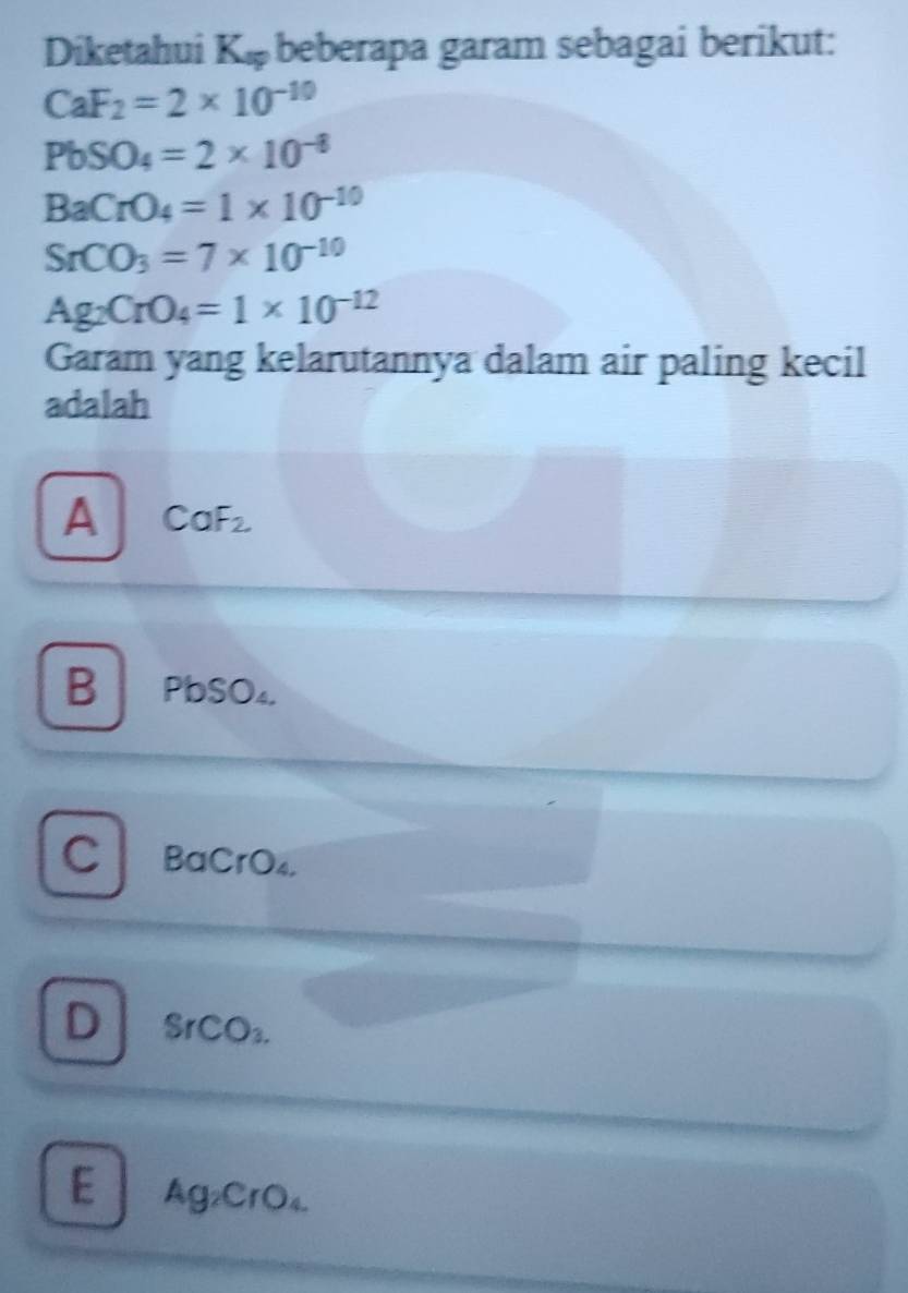 Diketahui K_sp beberapa garam sebagai berikut:
CaF_2=2* 10^(-10)
PbSO_4=2* 10^(-8)
BaCrO_4=1* 10^(-10)
SrCO_3=7* 10^(-10)
Ag_2CrO_4=1* 10^(-12)
Garam yang kelarutannya dalam air paling kecil
adalah
A CaF_2
B PbSO₄
C BaCrO₄.
D SrCO_3.
E Ag₂CrO₄.