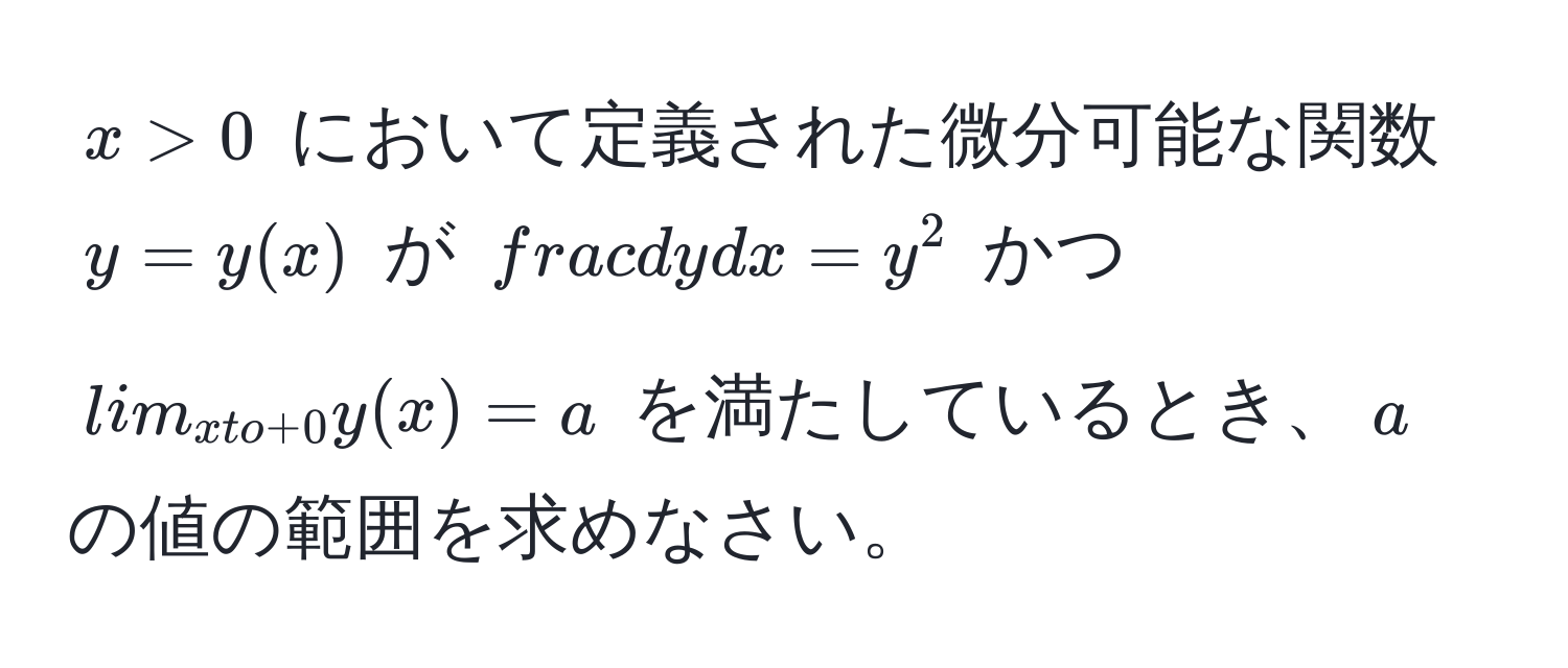 $x > 0$ において定義された微分可能な関数 $y = y(x)$ が $ dy/dx  = y^(2$ かつ $lim_x to +0) y(x) = a$ を満たしているとき、$a$ の値の範囲を求めなさい。