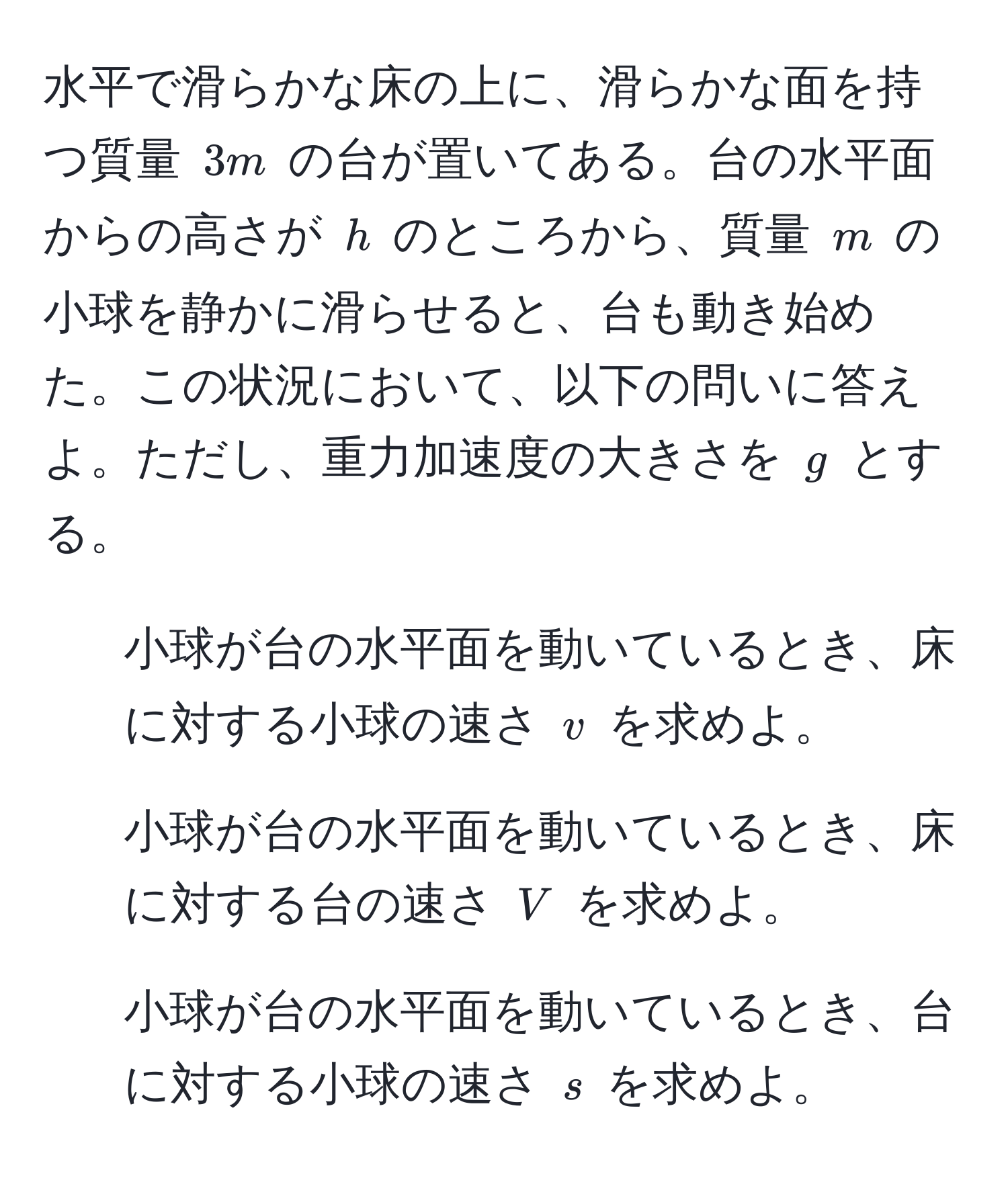 水平で滑らかな床の上に、滑らかな面を持つ質量 $3m$ の台が置いてある。台の水平面からの高さが $h$ のところから、質量 $m$ の小球を静かに滑らせると、台も動き始めた。この状況において、以下の問いに答えよ。ただし、重力加速度の大きさを $g$ とする。  
1. 小球が台の水平面を動いているとき、床に対する小球の速さ $v$ を求めよ。  
2. 小球が台の水平面を動いているとき、床に対する台の速さ $V$ を求めよ。  
3. 小球が台の水平面を動いているとき、台に対する小球の速さ $s$ を求めよ。