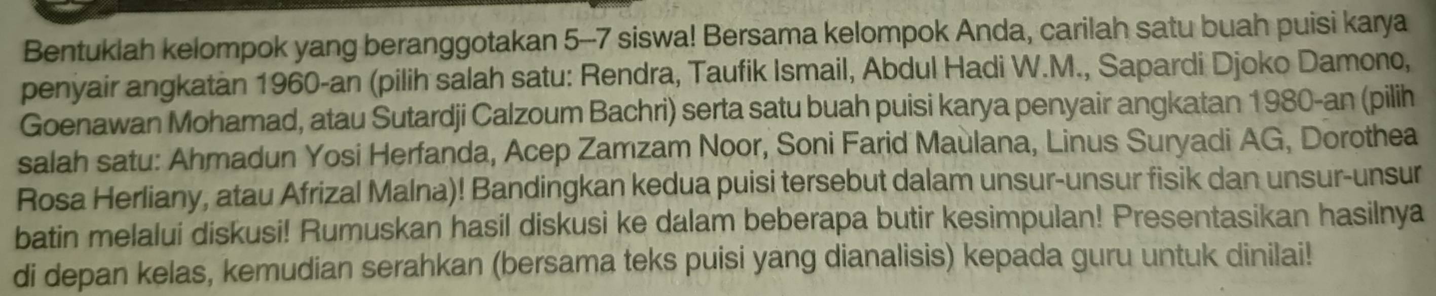 Bentuklah kelompok yang beranggotakan 5-7 siswa! Bersama kelompok Anda, carilah satu buah puisi karya 
penyair angkatan 1960-an (pilih salah satu: Rendra, Taufik Ismail, Abdul Hadi W.M., Sapardi Djoko Damono, 
Goenawan Mohamad, atau Sutardji Calzoum Bachri) serta satu buah puisi karya penyair angkatan 1980-an (pilih 
salah satu: Ahmadun Yosi Herfanda, Acep Zamzam Noor, Soni Farid Maulana, Linus Suryadi AG, Dorothea 
Rosa Herliany, atau Afrizal Malna)! Bandingkan kedua puisi tersebut dalam unsur-unsur fisik dan unsur-unsur 
batin melalui diskusi! Rumuskan hasil diskusi ke dalam beberapa butir kesimpulan! Presentasikan hasilnya 
di depan kelas, kemudian serahkan (bersama teks puisi yang dianalisis) kepada guru untuk dinilai!