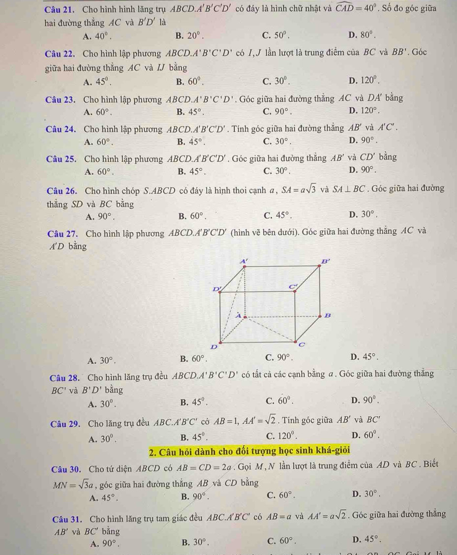 Cho hình hình lăng trụ ABCD.. A'B'C'D' có đáy là hình chữ nhật và widehat CAD=40°. Số đo góc giữa
hai đường thẳng AC và B'D' là
A. 40°. B. 20°. C. 50°. D. 80°.
Câu 22. Cho hình lập phương ABCD, A'B'C'D' có I,J lần lượt là trung điểm của BC và BB'. Góc
giữa hai đường thẳng AC và IJ bằng
A. 45^0. B. 60°. C. 30^0. D. 120^0.
Câu 23. Cho hình lập phương ABCD. A'B'C'D'. Góc giữa hai đường thẳng AC và DA' bằng
A. 60°. B. 45°. C. 90°. D. 120°.
Câu 24. Cho hình lập phương ABCD. A'B'C'D'. Tính góc giữa hai đường thẳng AB' và A'C'.
A. 60°. B. 45°. C. 30°. D. 90°.
Câu 25. Cho hình lập phương ABCD.. 1 B'C'D'. Góc giữa hai đường thắng AB' và CD' bằng
A. 60°. B. 45°. C. 30°. D. 90°.
Câu 26. Cho hình chóp S.ABCD có đáy là hình thoi cạnh a , SA=asqrt(3) và SA⊥ BC.  Góc giữa hai đường
thắng SD và BC bằng
A. 90°. B. 60°. C. 45°. D. 30°.
Câu 27. Cho hình lập phương ABCD.A B'C'D' (hình vẽ bên dưới). Góc giữa hai đường thắng AC và
A'D bằng
A. 30°. B. 60°. C. 90°. D. 45°.
Câu 28. Cho hình lăng trụ đều ABCD.A'B'C'D' có tất cả các cạnh bằng a . Góc giữa hai đường thẳng
BC' và B'D' bằng
A. 30^0. B. 45°. C. 60^0. D. 90^0.
Câu 29. Cho lăng trụ đều ABC.A'B'C' có AB=1,AA'=sqrt(2). Tính góc giữa AB' và BC'
A. 30^0. B. 45°. C. 120^0. D. 60^0.
2. Câu hỏi dành cho đối tượng học sinh khá-giỏi
Câu 30. Cho tứ diện ABCD có AB=CD=2a Gọi M , N lần lượt là trung điểm của AD và BC . Biết
MN=sqrt(3)a , góc giữa hai đường thẳng AB và CD bằng
A. 45°. B. 90°. C. 60°. D. 30°.
Câu 31. Cho hình lăng trụ tam giác đều ABC .A'B'C' có AB=a và AA'=asqrt(2). Góc giữa hai đường thẳng
AB' và BC' bǎng
A. 90°.
B. 30°. C. 60°. D. 45°.