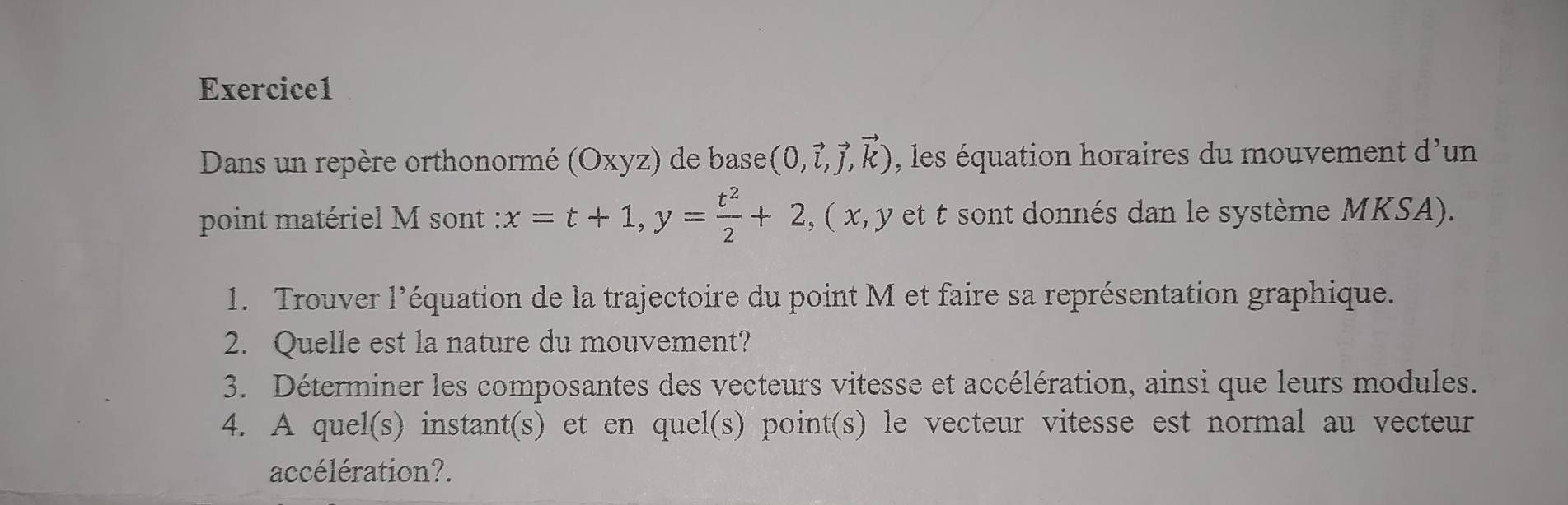 Dans un repère orthonormé (Oxyz) de base (0,vector i,vector j,vector k) , les équation horaires du mouvement d' un 
point matériel M sont : x=t+1, y= t^2/2 +2, ( x, y et t sont donnés dan le système MKSA). 
1. Trouver l'équation de la trajectoire du point M et faire sa représentation graphique. 
2. Quelle est la nature du mouvement? 
3. Déterminer les composantes des vecteurs vitesse et accélération, ainsi que leurs modules. 
4. A quel(s) instant(s) et en quel(s) point(s) le vecteur vitesse est normal au vecteur 
accélération?.