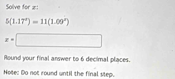 Solve for x :
5(1.17^x)=11(1.09^x)
x=□
Round your final answer to 6 decimal places. 
Note: Do not round until the final step.