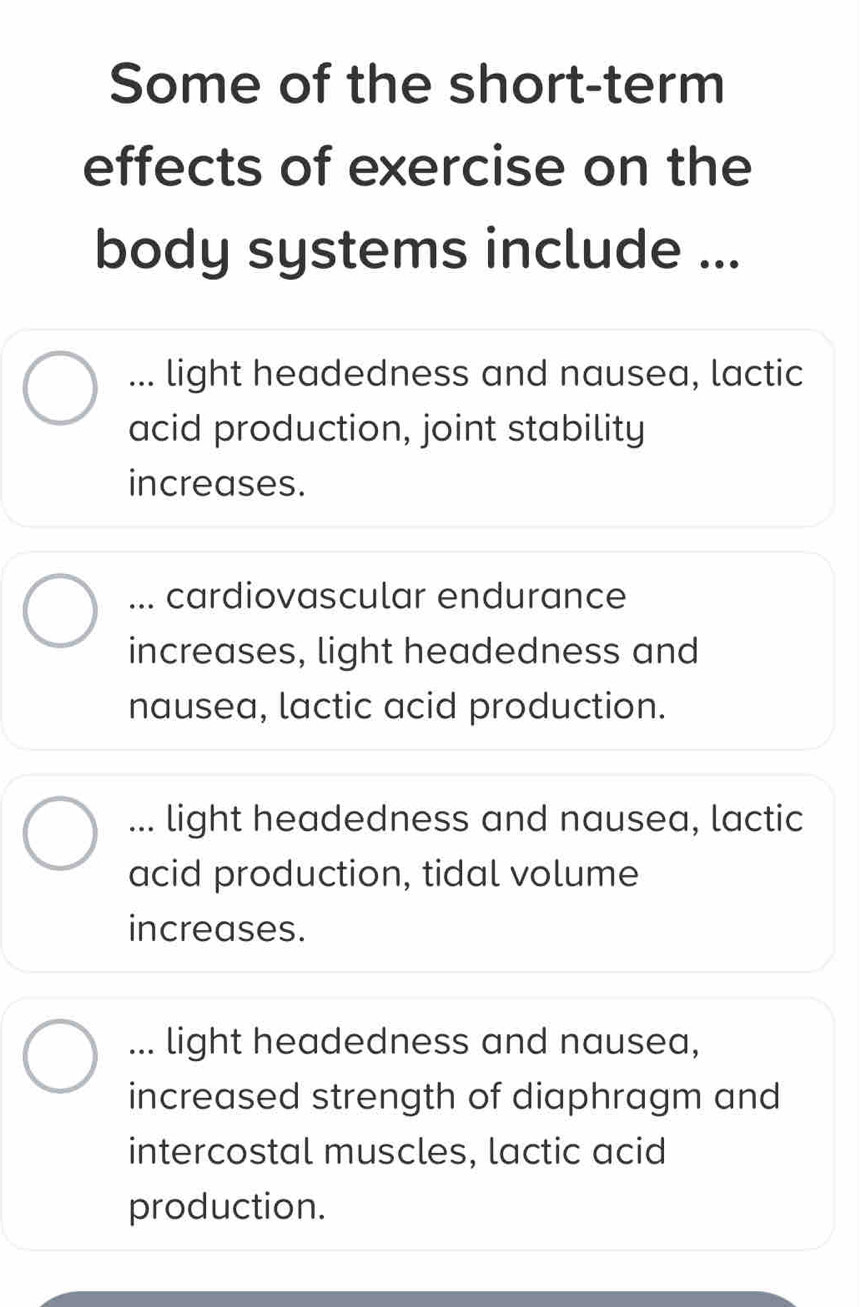 Some of the short-term
effects of exercise on the
body systems include ...... light headedness and nausea, lactic
acid production, joint stability
increases.... cardiovascular endurance
increases, light headedness and
nausea, lactic acid production.... light headedness and nausea, lactic
acid production, tidal volume
increases.... light headedness and nausea,
increased strength of diaphragm and
intercostal muscles, lactic acid
production.