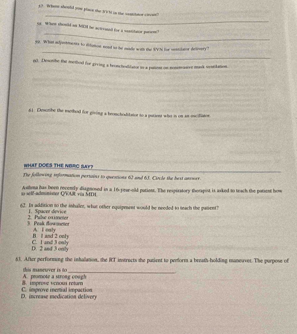 5? Where should you place the SVN in the ventilator circuit?
_
58. When should an MDI be activated for a ventilator patent?
_
59. What adjustments to dilution need to be made with the SVN for ventilator delivery?
60. Describe the method for giving a bronchodilator to a patient on noninvasive mask ventilation
61. Describe the method for giving a bronchodilator to a patient who is on an oscillator.
WHAT DOES THE NBRC SAY?
The following information pertains to questions 62 and 63. Circle the best answer.
Asthma has been recently diagnosed in a 16-year -old patient. The respiratory therapist is asked to teach the patient how
to self-administer QVAR via MDL
62. In addition to the inhaler, what other equipment would be needed to teach the patient?
1. Spacer device
2. Pulse oximeter
3 Peak flowmeter
A l only
B. l and 2 only
C. 1 and 3 only
D. 2 and 3 only
63. After performing the inhalation, the RT instructs the patient to perform a breath-holding maneuver. The purpose of
this maneuver is to_
A promote a strong cough
B. improve venous return
C. improve inertial impaction
D. increase medication delivery
