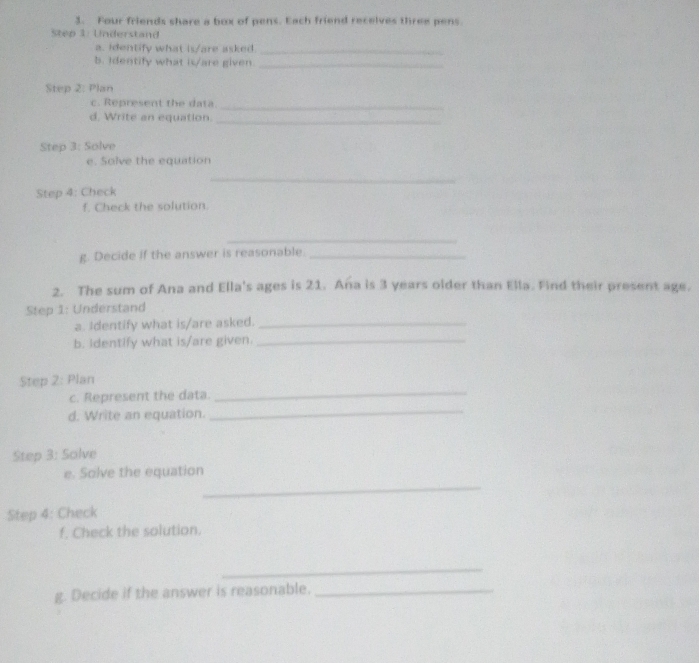 Four friends share a box of pens. Each friend recelves three pens 
Step 1: Understand 
a. identify what is/are asked_ 
5. Identify what is/are given_ 
Step 2: Plan 
c. Represent the data_ 
d. Write an equation._ 
Step 3: Solve 
e. Solve the equation 
_ 
Step 4: Check 
f. Check the solution 
_ 
g. Decide if the answer is reasonable._ 
2. The sum of Ana and Ella's ages is 21. Ana is 3 years older than Ella. Find their present age. 
Step 1: Understand 
a. Identify what is/are asked._ 
b. identify what is/are given._ 
_ 
Step 2: Plan 
_ 
c. Represent the data. 
d. Write an equation. 
Step 3: Solve 
_ 
e. Solve the equation 
Step 4: Check 
f. Check the solution. 
_ 
g. Decide if the answer is reasonable._