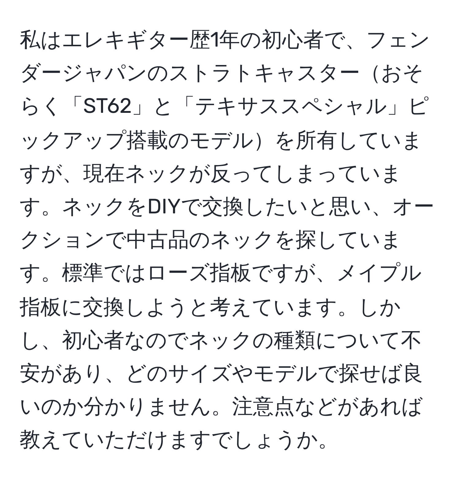 私はエレキギター歴1年の初心者で、フェンダージャパンのストラトキャスターおそらく「ST62」と「テキサススペシャル」ピックアップ搭載のモデルを所有していますが、現在ネックが反ってしまっています。ネックをDIYで交換したいと思い、オークションで中古品のネックを探しています。標準ではローズ指板ですが、メイプル指板に交換しようと考えています。しかし、初心者なのでネックの種類について不安があり、どのサイズやモデルで探せば良いのか分かりません。注意点などがあれば教えていただけますでしょうか。